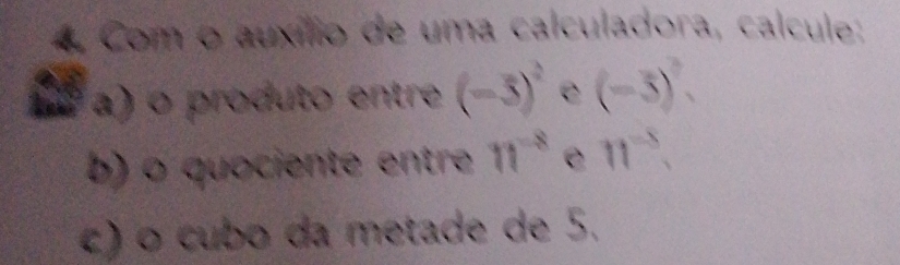 Com o auxílio de uma calculadora, calcule: 
to a a) o produto entre (-3)^2 e (-3)^2. 
b) o quociente entre π^(-8) e n^(-8), 
c) o cubo da metade de 5.