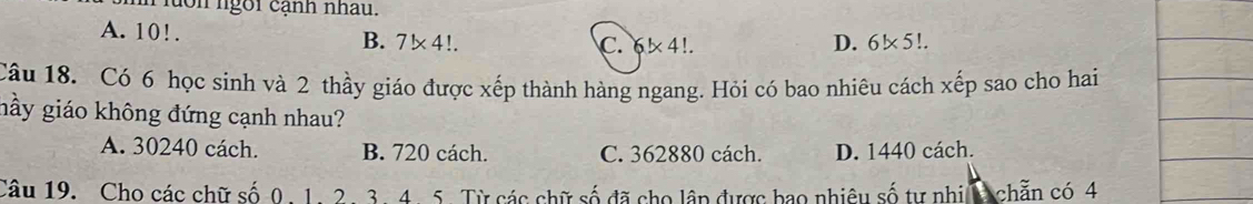 on ngôi cạnh nhau.
A. 10!. B. 7!* 4!. C. * 4!.
D. 6!* 5!. 
Câu 18. Có 6 học sinh và 2 thầy giáo được xếp thành hàng ngang. Hỏi có bao nhiêu cách xếp sao cho hai
nầy giáo không đứng cạnh nhau?
A. 30240 cách. B. 720 cách. C. 362880 cách. D. 1440 cách.
Câu 19. Cho các chữ số 0. 1. 2. 3. 4. 5. Từ các chữ số đã cho lập được bao nhiêu số tự nhi 1 chẵn có 4