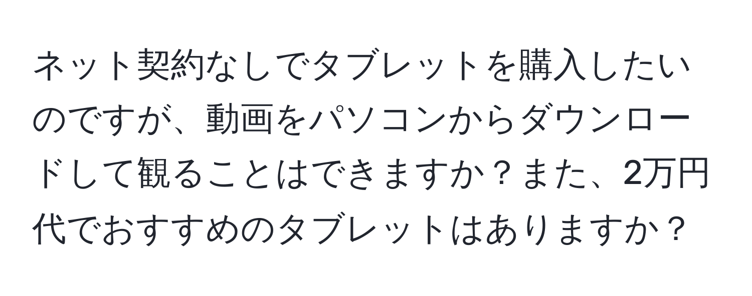 ネット契約なしでタブレットを購入したいのですが、動画をパソコンからダウンロードして観ることはできますか？また、2万円代でおすすめのタブレットはありますか？