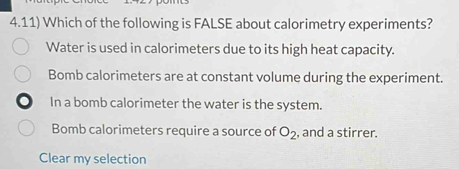 4.11) Which of the following is FALSE about calorimetry experiments?
Water is used in calorimeters due to its high heat capacity.
Bomb calorimeters are at constant volume during the experiment.
In a bomb calorimeter the water is the system.
Bomb calorimeters require a source of O_2 , and a stirrer.
Clear my selection