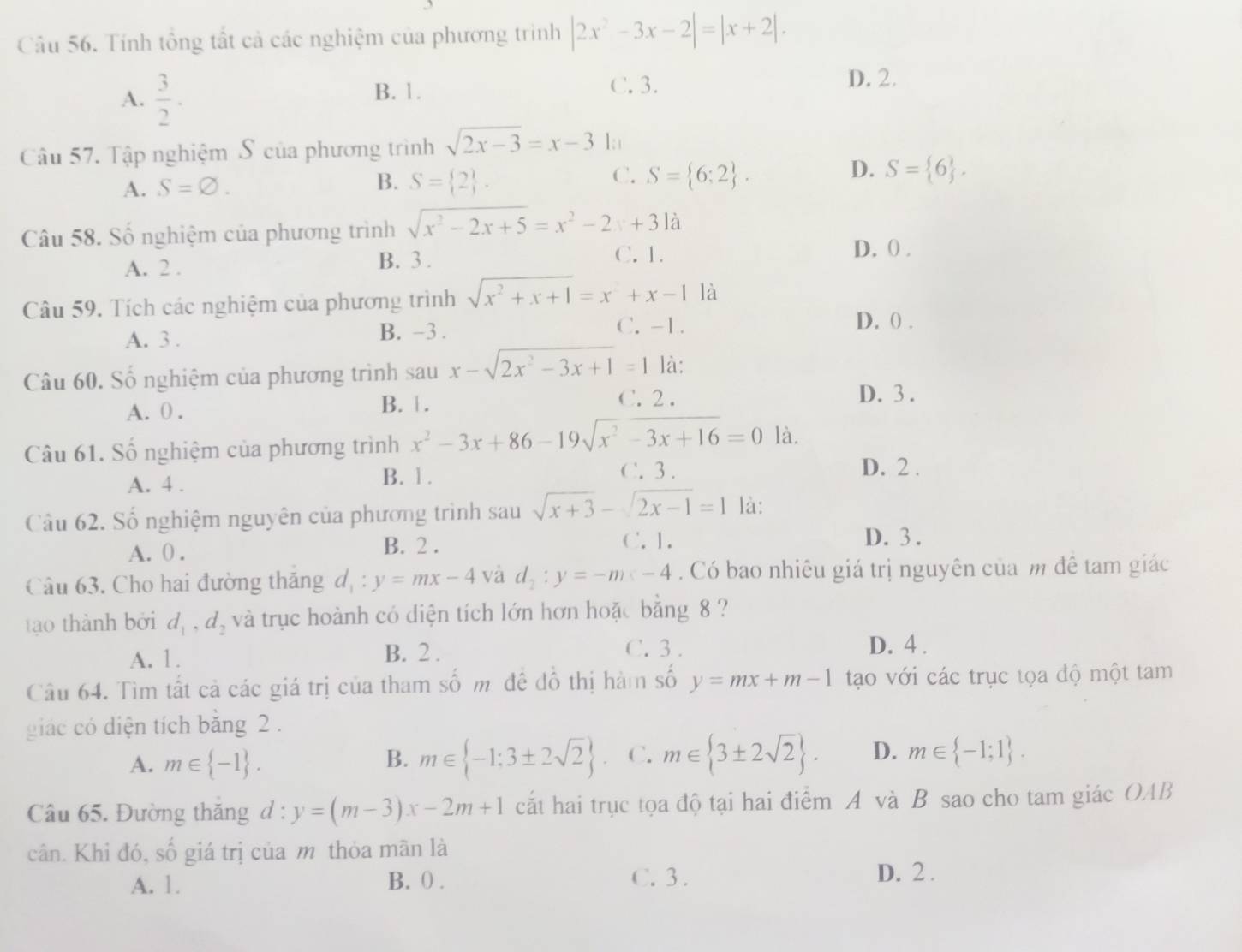 Tính tổng tất cả các nghiệm của phương trình |2x^2-3x-2|=|x+2|.
A.  3/2 .
B. 1. C. 3. D. 2.
Câu 57. Tập nghiệm S của phương trình sqrt(2x-3)=x-31;
A. S=varnothing . B. S= 2 . C. S= 6;2 . D. S= 6 .
Câu 58. Số nghiệm của phương trình sqrt(x^2-2x+5)=x^2-2x+31dot a
A. 2 .
B. 3 . C. 1.
D. ( .
Câu 59. Tích các nghiệm của phương trình sqrt(x^2+x+1)=x^2+x-1 là
A. 3 . B. -3 .
C. -1. D. () .
Câu 60. Số nghiệm của phương trình sau x-sqrt(2x^2-3x+1)=1 là:
C. 2 .
A. 0 . B. 1. D. 3 .
Câu 61. Số nghiệm của phương trình x^2-3x+86-19sqrt(x^2-3x+16)=0 là.
A. 4 . B. 1 .
C. 3 . D. 2 .
Câu 62. Số nghiệm nguyên của phương trình sau sqrt(x+3)-sqrt(2x-1)=1 là:
C. 1.
A. 0 . B. 2 . D. 3 .
Câu 63. Cho hai đường thăng d_1:y=mx-4 và d_2:y=-m≤slant -4. Có bao nhiêu giá trị nguyên của m đê tam giác
tạo thành bởi d_1,d_2 và trục hoành có diện tích lớn hơn hoặc bằng 8 ?
A. 1. B. 2 . C. 3 . D. 4 .
Câu 64. Tìm tất cả các giá trị của tham số m đề đồ thị hàm số y=mx+m-1 tạo với các trục tọa độ một tam
giác có diện tích băng 2 .
A. m∈  -1 . B. m∈  -1:3± 2sqrt(2) C. m∈  3± 2sqrt(2) . D. m∈  -1;1 .
Câu 65. Đường thăng d : y=(m-3)x-2m+1 cắt hai trục tọa độ tại hai điểm A và B sao cho tam giác OAB
cân. Khi đó, số giá trị của m thỏa mãn là
A. 1. B. 0 . C. 3 . D. 2 .