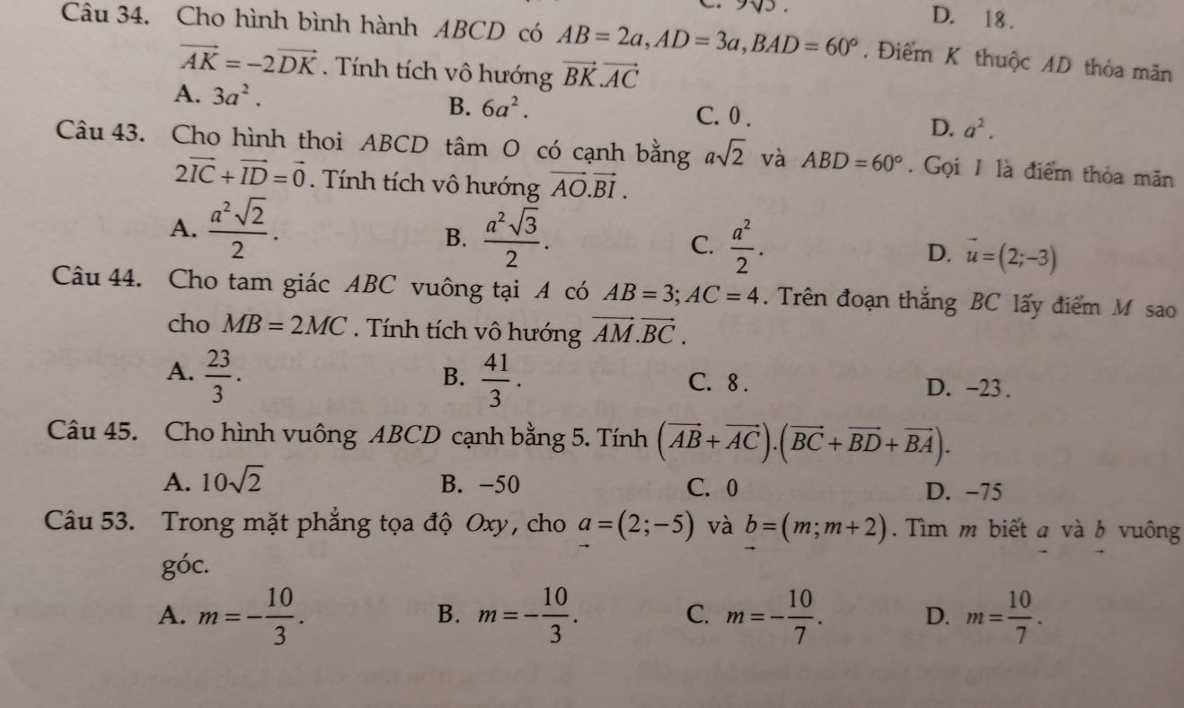 D. 18 .
Câu 34. Cho hình bình hành ABCD có AB=2a,AD=3a,BAD=60°. Điểm K thuộc AD thỏa mãn
vector AK=-2vector DK. Tính tích vô hướng vector BK· vector AC
B. 6a^2.
A. 3a^2. C. 0 .
D. a^2.
Câu 43. Cho hình thoi ABCD tâm O có cạnh bằng asqrt(2) và ABD=60°. Gọi 1 là điểm thỏa mãn
2vector IC+vector ID=vector 0.  Tính tích vô hướng vector AO.vector BI.
A.  a^2sqrt(2)/2 .
B.  a^2sqrt(3)/2 .
C.  a^2/2 . D. vector u=(2;-3)
Câu 44. Cho tam giác ABC vuông tại A có AB=3;AC=4.  Trên đoạn thắng BC lấy điểm M sao
cho MB=2MC. Tính tích vô hướng vector AM.vector BC.
B.
A.  23/3 .  41/3 . C. 8 . D. -23 .
Câu 45. Cho hình vuông ABCD cạnh bằng 5. Tính (vector AB+vector AC).(vector BC+vector BD+vector BA).
A. 10sqrt(2) B. -50 C. 0 D. −75
Câu 53. Trong mặt phẳng tọa độ Oxy, cho a=(2;-5) và b=(m;m+2). Tìm m biết a và b vuông
g'(x
A. m=- 10/3 . m=- 10/3 . C. m=- 10/7 . D. m= 10/7 .
B.