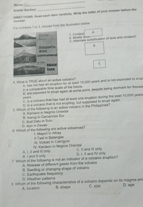 Name:
_
Grade/ Section:
_
DIRECTIONS: Read each item carefully. Write the letter of your answer before the
number.
For numbers 1 to 3, choose from the illustration below.
1. Cinders A
2. Mostly lie
3. Alternate solidification of lava and cinders?
B
C
4. What is TRUE about an active volcano?
A. has not had an eruption for at least 10,000 years and is not expected to erup
in a comparable time scale of the future.
B. are expected to erupt again at some point, despite being dormant for thousa
years.
C. is a volcano that has had at least one eruption during the past 10,000 years
D. is a volcano that is not erupting, but supposed to erupt again.
5. Which of the following is an active volcano in the Philippines?
A. Kanlaon in Negros Oriental
B. Isarog in Camarines Sur
C. Bud Datu in Sulu
D. Apo in Davao
6. Which of the following are active volcanoes?
I. Mayon in Albay
II.Taal in Batangas
III. Vulcaŋ in Camiguin
IV. Kanlaon in Negros Oriental
A. I, II and III only C. II and III only
B. I and II only D. I, II and IV only
7. Which of the following is not an indicator of a volcanic eruption?
A. Release of different gases from the volcano
B. Swelling or changing shape of volcano
C. Earthquake frequency
D. Weather patterns
3. Which of the following characteristics of a volcano depends on its magma em
A. location B. shape C. size D. age