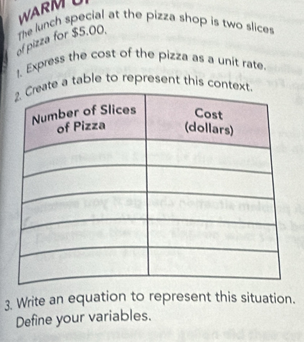 WARMU 
The lunch special at the pizza shop is two slices 
of pizza for $5.00. 
1. Express the cost of the pizza as a unit rate. 
e a table to represent this con 
3. Write an equation to represent this situation. 
Define your variables.