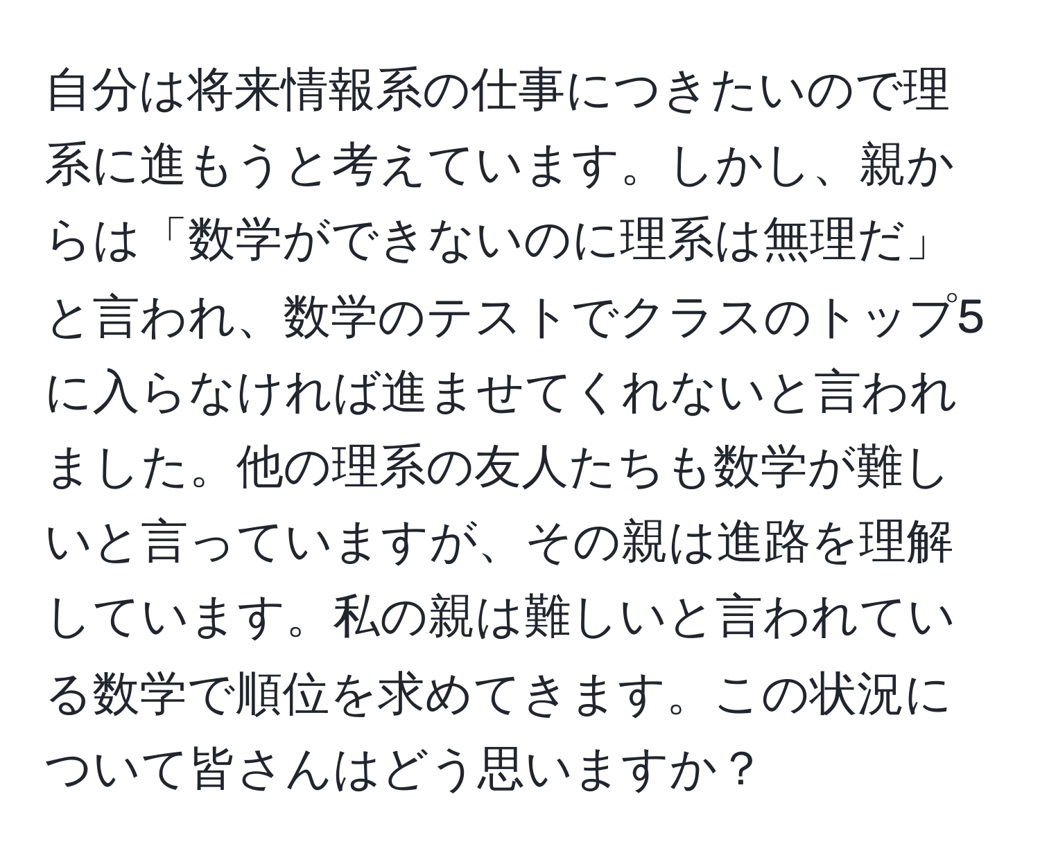 自分は将来情報系の仕事につきたいので理系に進もうと考えています。しかし、親からは「数学ができないのに理系は無理だ」と言われ、数学のテストでクラスのトップ5に入らなければ進ませてくれないと言われました。他の理系の友人たちも数学が難しいと言っていますが、その親は進路を理解しています。私の親は難しいと言われている数学で順位を求めてきます。この状況について皆さんはどう思いますか？