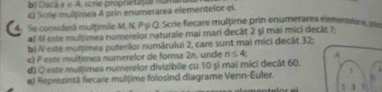 Dacá x∈ A crie proprietat ie Humar 
c Scrie multimea A prin enumerárea elementelor ei. 
Se considerá mulțimile M, N, Pși Q. Scrie fiecare multime prin enumerarea elementelor ei, stint 
a) M este multimea numerelor naturale mai mari decât 2 șì mai mici decât 7; 
b) N este multimea puterilor numárului 2, care sunt mai mici decât 32; 
c) P este multimea numerelor de forma 2n, unde n≤ 4
d) Q este multimea numerelor divizibile cu 10 și mai mici decât 60. 
e) Reprezintã fecare multime folosind diagrame Venn-Euler.
5 3