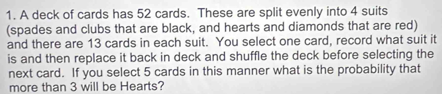 A deck of cards has 52 cards. These are split evenly into 4 suits 
(spades and clubs that are black, and hearts and diamonds that are red) 
and there are 13 cards in each suit. You select one card, record what suit it 
is and then replace it back in deck and shuffle the deck before selecting the 
next card. If you select 5 cards in this manner what is the probability that 
more than 3 will be Hearts?