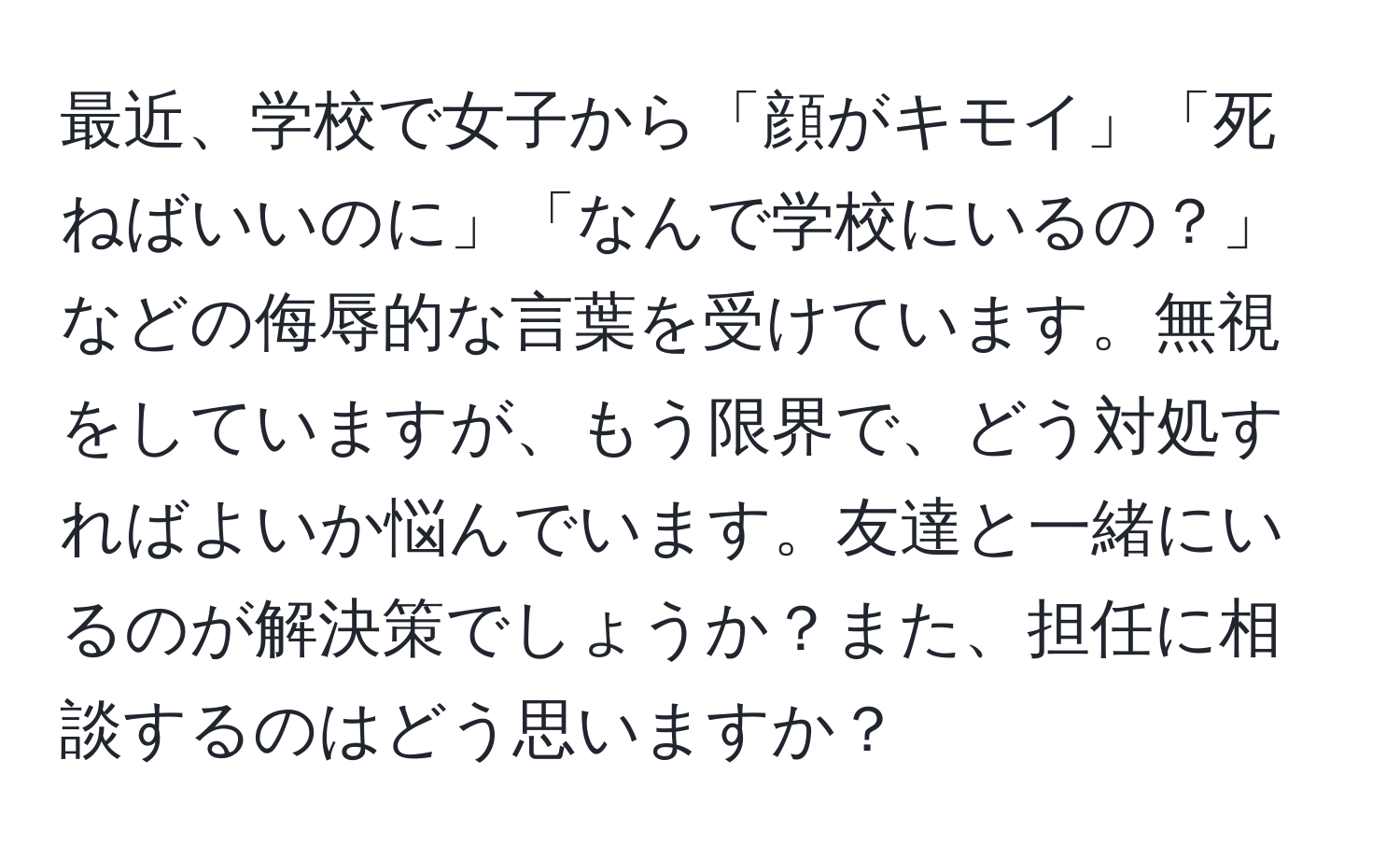 最近、学校で女子から「顔がキモイ」「死ねばいいのに」「なんで学校にいるの？」などの侮辱的な言葉を受けています。無視をしていますが、もう限界で、どう対処すればよいか悩んでいます。友達と一緒にいるのが解決策でしょうか？また、担任に相談するのはどう思いますか？