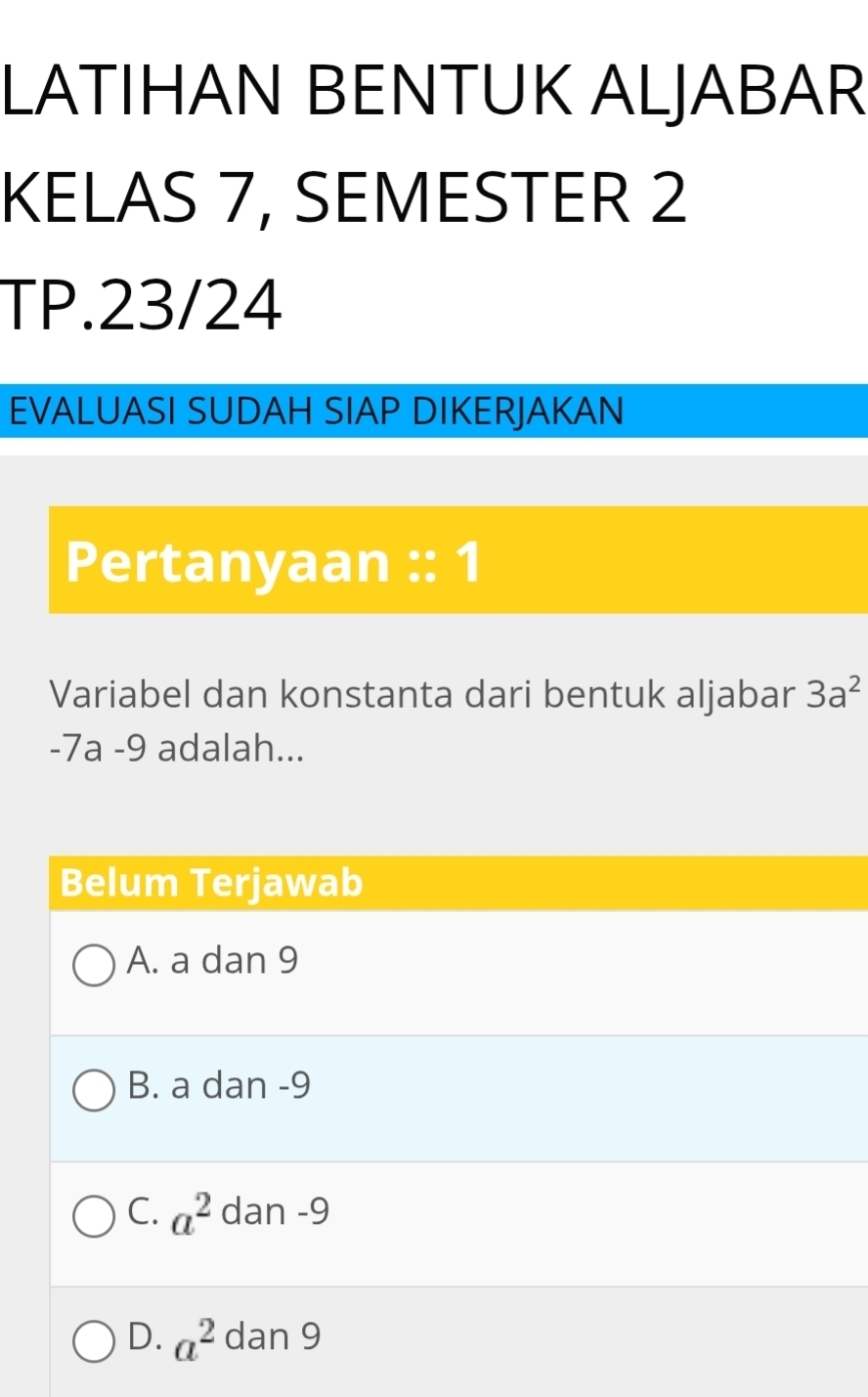 LATIHAN BENTUK ALJABAR
KELAS 7, SEMESTER 2
TP.23/24
EVALUASI SUDAH SIAP DIKERJAKAN
Pertanyaan :: 1
Variabel dan konstanta dari bentuk aljabar 3a^2
-7a -9 adalah...
Belum Terjawab
A. a dan 9
B. a dan -9
C. a^2 dan -9
D. a^2dan9