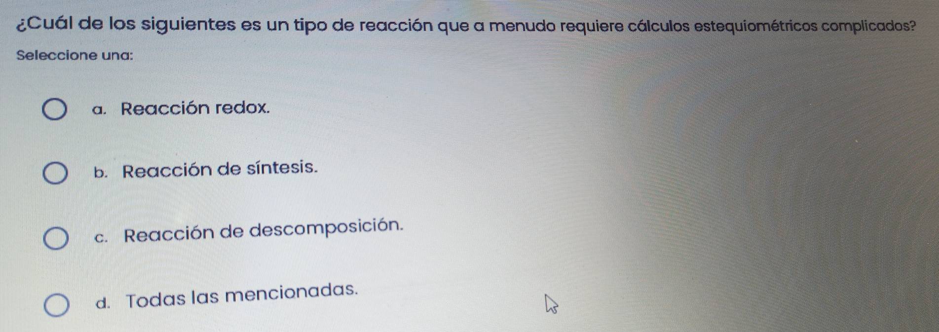 ¿Cuál de los siguientes es un tipo de reacción que a menudo requiere cálculos estequiométricos complicados?
Seleccione una:
a. Reacción redox.
b. Reacción de síntesis.
c. Reacción de descomposición.
d. Todas las mencionadas.