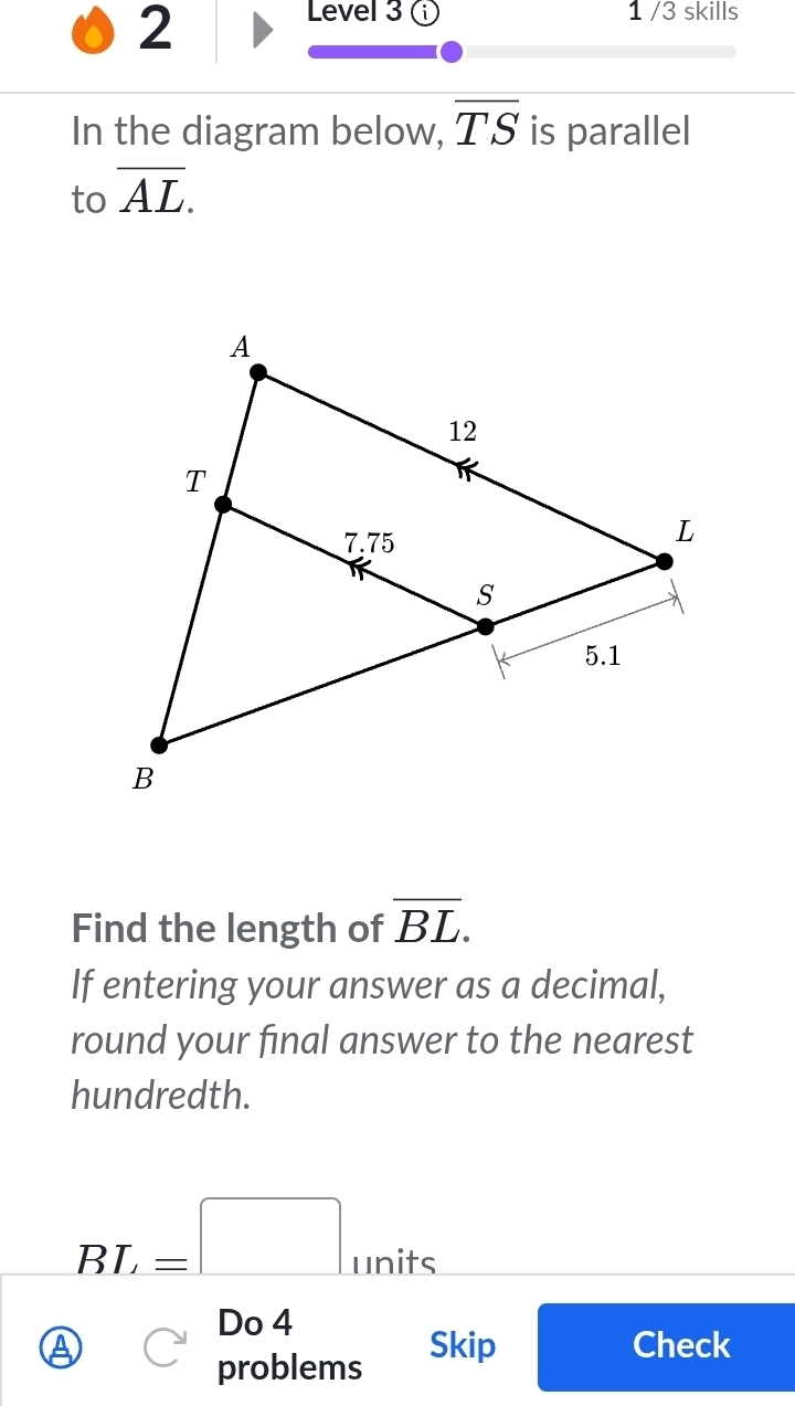 Level 3 1 /3 skills 
In the diagram below, overline TS is parallel 
to overline AL. 
Find the length of overline BL. 
If entering your answer as a decimal, 
round your final answer to the nearest 
hundredth.
BL=□ _utits
□  
Do 4 
a Skip Check 
problems