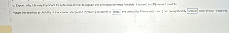 Explain why it is very important for a defense lawyer to explain the difference between P(match | innocent) and P(innocent | match). 
When the absolute probability of innocence is large and P(match | innocent) is large, the probability P(innocent | match) can be significantly smaller than P(match | innocent).