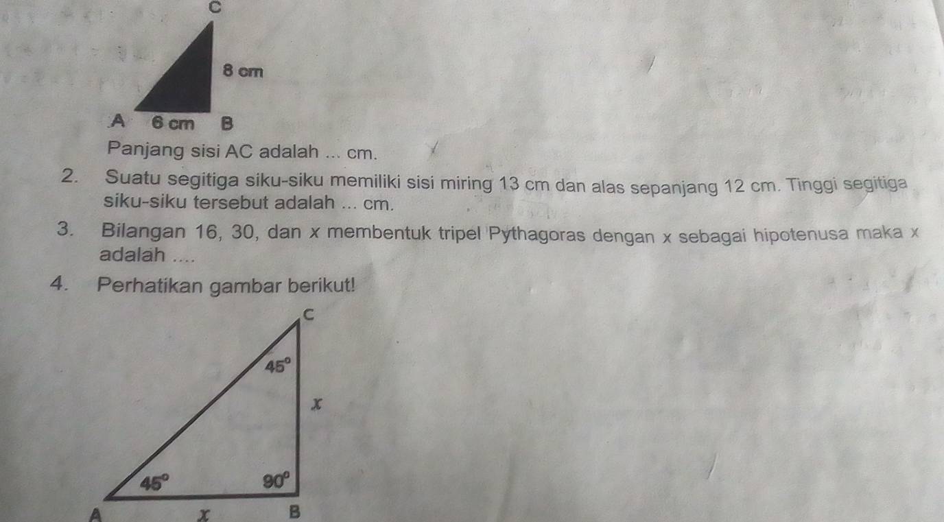 Suatu segitiga siku-siku memiliki sisi miring 13 cm dan alas sepanjang 12 cm. Tinggi segitiga
siku-siku tersebut adalah ... cm.
3. Bilangan 16, 30, dan x membentuk tripel Pythagoras dengan x sebagai hipotenusa maka x
adalah ....
4. Perhatikan gambar berikut!