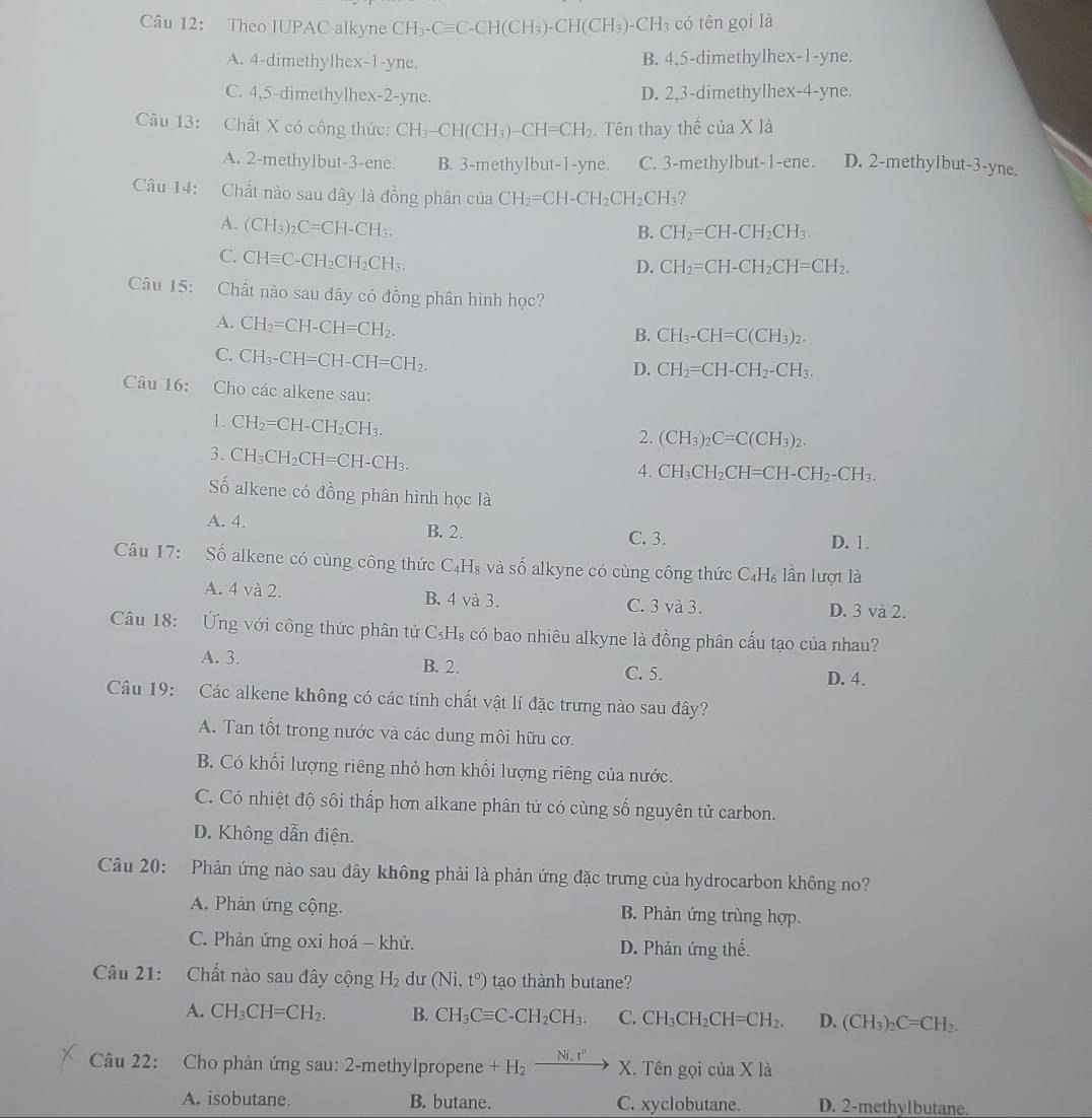 Theo IUPAC alkyne CH_3-Cequiv C-CH(CH_3)-CH(CH_3)-CH_3 có tên gọi là
A. 4-dimethylhex-1-yne. B. 4,5-dimethylhex-1-yne.
C. 4,5-dimethylhex-2-yne. D. 2,3-dimethylhex-4-yne.
Câu 13: Chất X có công thức: CH_3-CH(CH_3)-CH=CH_2. Tên thay thế của X là
A. 2-methylbut-3-ene. B. 3-methylbut-1-yne. C. 3-methylbut-1-ene. D. 2-methylbut-3-yne.
Câu 14: Chất nào sau đây là đồng phân của CH_2=CH-CH_2CH_2CH_3 ?
A. (CH_3)_2C=CH-CH_3.
B. CH_2=CH-CH_2CH_3.
C. CHequiv C-CH_2CH_2CH_3.
D. CH_2=CH-CH_2CH=CH_2.
Câu 15: Chất nào sau đây có đồng phân hình học?
A. CH_2=CH-CH=CH_2.
B. CH_3-CH=C(CH_3)_2.
C. CH_3-CH=CH-CH=CH_2.
D. CH_2=CH-CH_2-CH_3.
Câu 16: Cho các alkene sau:
1. CH_2=CH-CH_2CH_3.
2. (CH_3)_2C=C(CH_3)_2.
3. CH_3CH_2CH=CH-CH_3.
4. CH_3CH_2CH=CH-CH_2-CH_3.
Số alkene có đồng phân hình học là
A. 4. B. 2. D. 1.
C. 3.
Câu 17: Số alkene có cùng công thức C_4H_8 và số alkyne có cùng công thức C_4H_6 lần lượt là
A. 4 và 2. B. 4 và 3.
C. 3 và 3. D. 3 và 2.
Câu 18:  ng với công thức phân tử C_5H_8 a có bao nhiêu alkyne là đồng phân cấu tạo của nhau?
A. 3. B. 2. C. 5.
D. 4.
Câu 19: Các alkene không có các tính chất vật lí đặc trưng nào sau đây?
A. Tan tốt trong nước và các dung môi hữu cơ.
B. Có khối lượng riêng nhỏ hơn khối lượng riêng của nước.
C. Có nhiệt độ sôi thấp hơn alkane phân tử có cùng số nguyên tử carbon.
D. Không dẫn điện.
Câu 20: Phản ứng nào sau đây không phải là phản ứng đặc trưng của hydrocarbon không no?
A. Phàn ứng cộng. B. Phản ứng trùng hợp.
C. Phản ứng oxi hoá - khử. D. Phản ứng thế.
Câu 21: Chất nào sau đây cộng H_2 dư (Ni,t°) tạo thành butane?
A. CH_3CH=CH_2. B. CH_3Cequiv C-CH_2CH_3. C. CH_3CH_2CH=CH_2. D. (CH_3)_2C=CH_2.
Câu 22: Cho phản ứng sau: 2-methylpropene +H_2xrightarrow Ni.t^0X. hat engoicia* la
A. isobutane. B. butane. C. xyclobutane. D. 2-methylbutane.