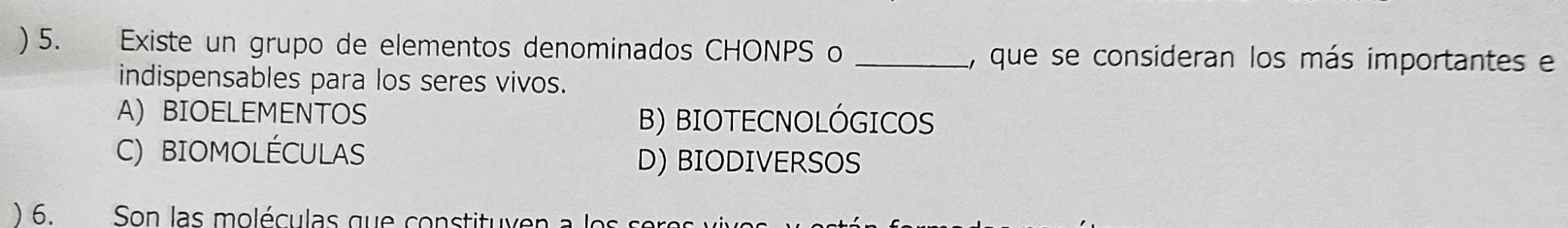 ) 5. Existe un grupo de elementos denominados CHONPS o _1, que se consideran los más importantes e
indispensables para los seres vivos.
A)BIOELEMENTOS B) BIOTECNOLÓGICOS
C) BIOMOLÉCULAS D) BIODIVERSOS
) 6. Son las moléculas que constituyen a les