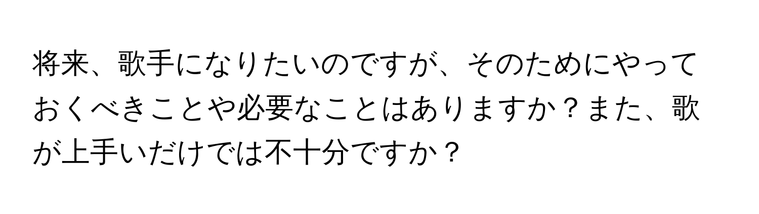 将来、歌手になりたいのですが、そのためにやっておくべきことや必要なことはありますか？また、歌が上手いだけでは不十分ですか？