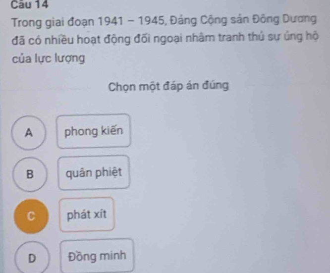 Trong giai đoạn 1941 - 1945, Đảng Cộng sản Đông Dương
đã có nhiều hoạt động đối ngoại nhâm tranh thủ sự ủng hộ
của lực lượng
Chọn một đáp án đúng
A phong kiến
B quân phiệt
C phát xít
D Đồng minh