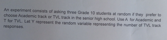 An experiment consists of asking three Grade 10 students at random if they prefer to 
choose Academic track or TVL track in the senior high school. Use A for Academic and
T for TVL. Let Y represent the random variable representing the number of TVL track 
responses.