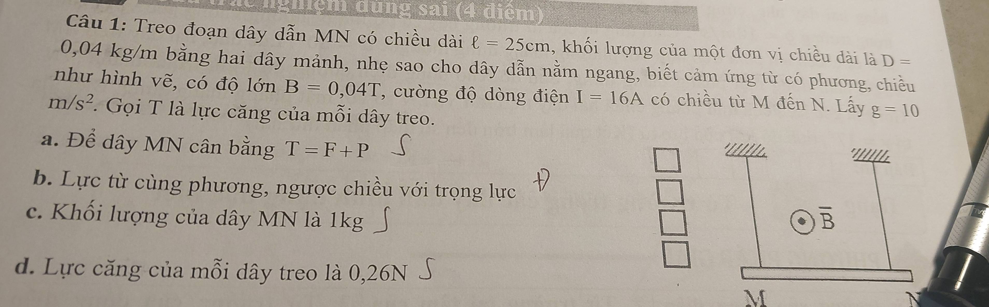 Treo đoạn dây dẫn MN có chiều dài ell =25cm , khối lượng của một đơn vị chiều dài là D=
0,04 kg/m bằng hai dây mảnh, nhẹ sao cho dây dẫn nằm ngang, biết cảm ứng từ có phương, chiều
như hình vẽ, có độ 1onB=0,B=0,04T , cường độ dòng điện I=16A có chiều từ M đến N. Lấy g=10
m/s^2.  Gọi T là lực căng của mỗi dây treo.
a. Để dây MN cân bằng T=F+P
b. Lực từ cùng phương, ngược chiều với trọng lực
c. Khối lượng của dây MN là 1kg 
d. Lực căng của mỗi dây treo là 0,26N
A