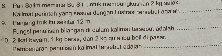 Pak Salim meminta Bu Siti untuk membungkuskan 2 kg salak. 
Kalimat perintah yang sesuai dengan ilustrasi tersebut adalah 
_ 
9. Panjang truk itu sekitar 12 m. 
Fungsi penulisan bilangan di dalam kalimat tersebut adalah 
_ 
10. 2 ikat bayam, 1 kg beras, dan 2 kg gula ibu beli di pasar. 
Pembenaran penulisan kalimat tersebut adalah 
_