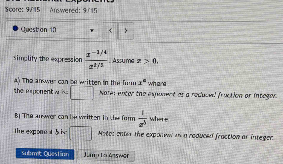 Score: 9/15 Answered: 9/15 
Question 10 > 
Simplify the expression  (x^(-1/4))/x^(2/3) . Assume x>0. 
A) The answer can be written in the form x^a where 
the exponent a is: □ Note: enter the exponent as a reduced fraction or integer. 
B) The answer can be written in the form  1/x^b  where 
the exponent 6 is: □ Note: enter the exponent as a reduced fraction or integer. 
Submit Question Jump to Answer