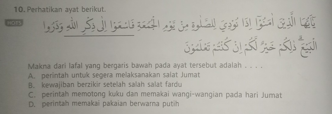 Perhatikan ayat berikut.
HOTS
Makna dari lafal yang bergaris bawah pada ayat tersebut adalah . . . .
A. perintah untuk segera melaksanakan salat Jumat
B. kewajiban berzikir setelah salah salat fardu
C. perintah memotong kuku dan memakai wangi-wangian pada hari Jumat
D. perintah memakai pakaian berwarna putih