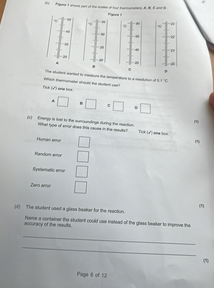 (br) Figure 1 shows part of the scales of four thermometers, A, B, C and D
Figure 1
96 50
"C 35
"C
40
2
a
30
25
NO
21
-20 20
A
20
8
C
D
The student wanted to measure the temperature to a resolution of O 1°C
Which thermometer should the student use?
Tick (√) one box.
A □ 8 □ c □ D □ 
(c) Energy is lost to the surroundings during the reaction.
(1)
What type of error does this cause in the results? Tick (√) one box.
Human error □ 
(1)
Random error □ 
Systematic error □ 
Zero error □ 
(1)
(d) The student used a glass beaker for the reaction.
Name a container the student could use instead of the glass beaker to improve the
accuracy of the results.
_
_
(1)
Page 6 of 12