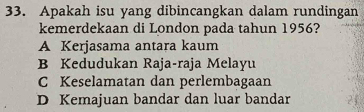 Apakah isu yang dibincangkan dalam rundingan
kemerdekaan di London pada tahun 1956?
A Kerjasama antara kaum
B Kedudukan Raja-raja Melayu
C Keselamatan dan perlembagaan
D Kemajuan bandar dan luar bandar