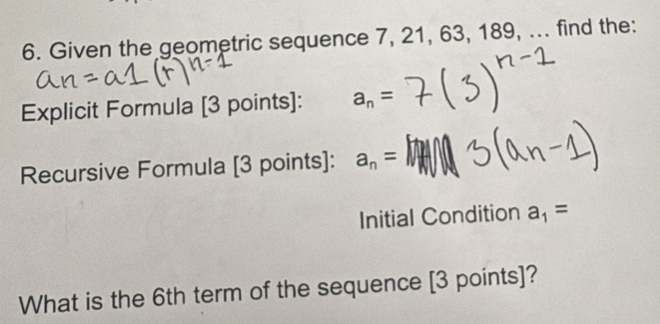 Given the geometric sequence 7, 21, 63, 189, ... find the: 
Explicit Formula [3 points]: a_n=
Recursive Formula [3 points]: a_n=
Initial Condition a_1=
What is the 6th term of the sequence [3 points]?