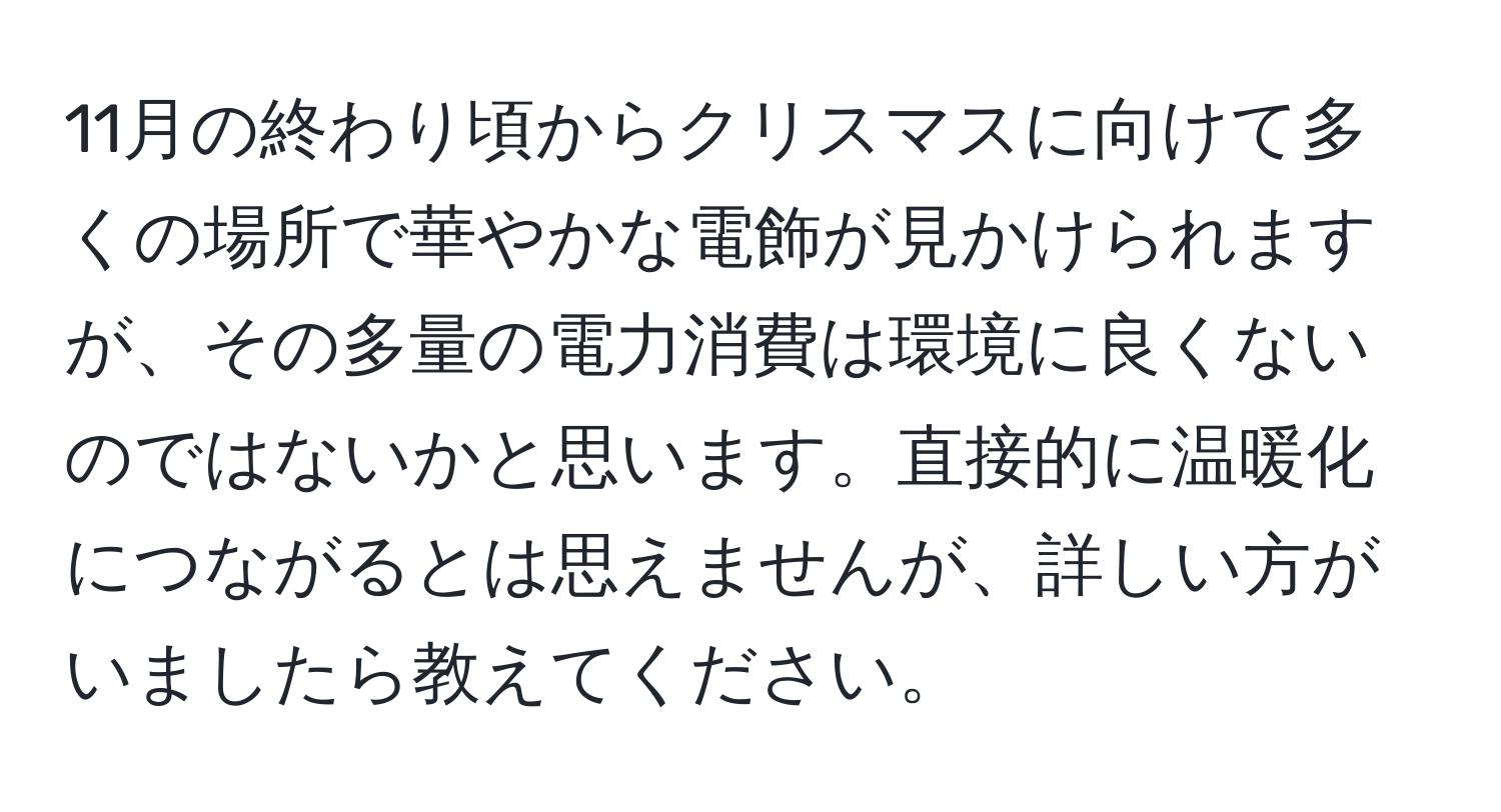 11月の終わり頃からクリスマスに向けて多くの場所で華やかな電飾が見かけられますが、その多量の電力消費は環境に良くないのではないかと思います。直接的に温暖化につながるとは思えませんが、詳しい方がいましたら教えてください。