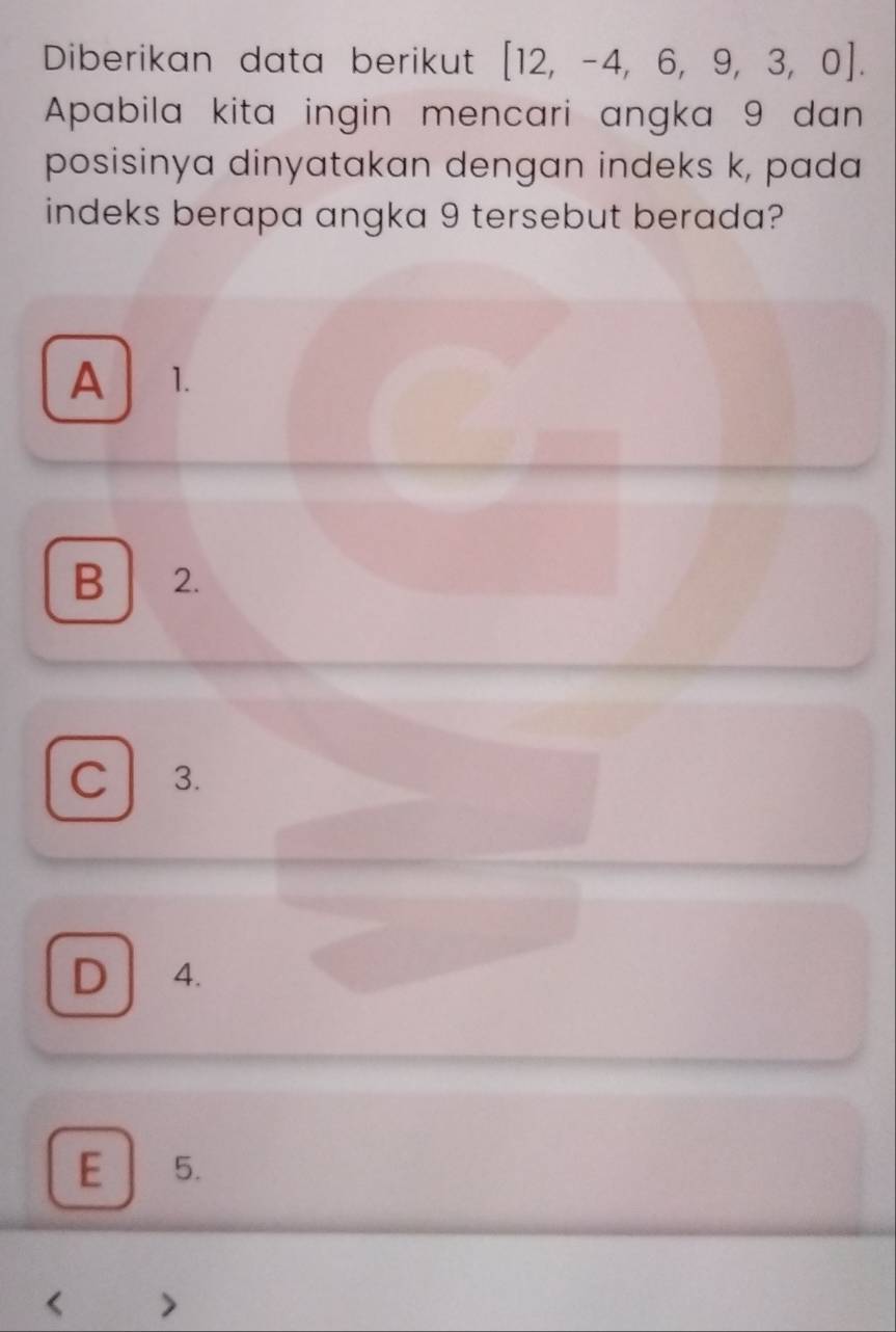 Diberikan data berikut [12,-4,6,9,3,0]. 
Apabila kita ingin mencari angka 9 dan
posisinya dinyatakan dengan indeks k, pada
indeks berapa angka 9 tersebut berada?
A 1.
B 2.
C 3.
D 4.
E 5.