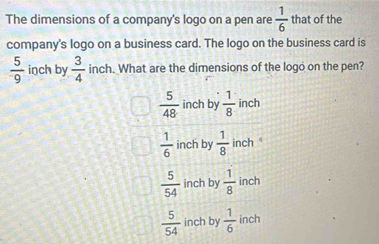 The dimensions of a company's logo on a pen are  1/6  that of the
company's logo on a business card. The logo on the business card is
 5/9  inch by  3/4  inch. What are the dimensions of the logo on the pen?
 5/48  inch by  1/8  inch
 1/6  inch by  1/8  inch
 5/54  inch by  1/8  inch
 5/54  inch by  1/6  inch