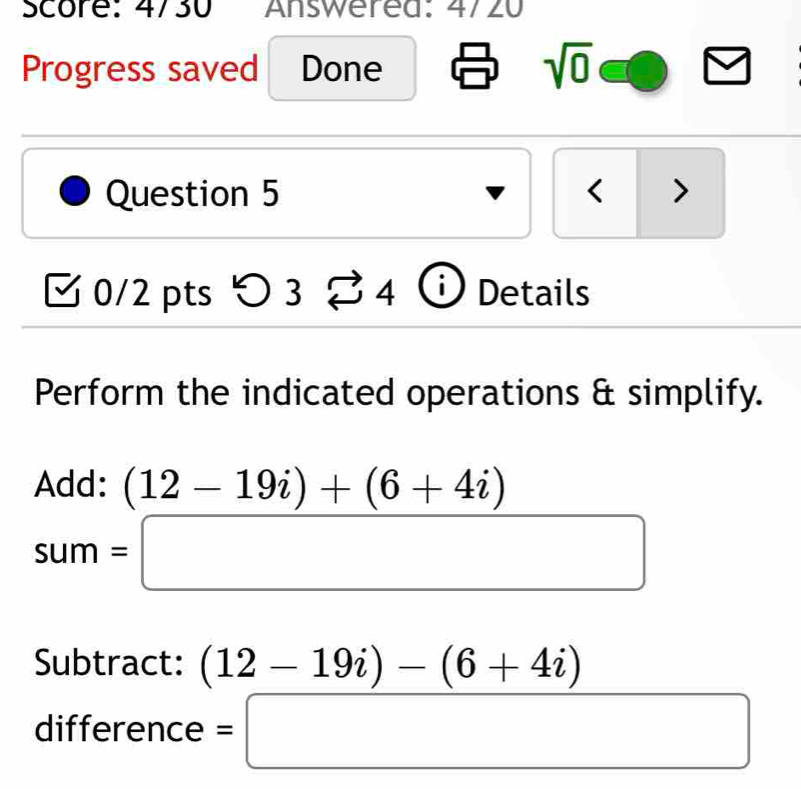 Score: 4730 Answerea: 4/20 
Progress saved Done sqrt(0) 
Question 5 < > 
0/2 pts 5 3overleftrightarrow sim 4 i Details 
Perform the indicated operations & simplify. 
Add: (12-19i)+(6+4i)
sum=□
Subtract: (12-19i)-(6+4i)
difference =□