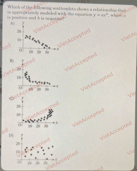 Which of the following scatterplots shows a relationship tha 
is appropriately modeled with the equation y=ax^b , where a
is positive and b is negative? 
A) y
20
10
VietAq 
ted 
VietAcceptec
0 10 20 30
B) y
VietAc 
Viet Acceptec
10
0
vietAcc an 20 30 X
Vie 
VietAccented VietAccepted
20
10
0 10 20 30 VietAccepted 
ed 
D) y
20
cepted 
VietAccepted VietAccepted
10
Vie
x
0 10 20 30
led