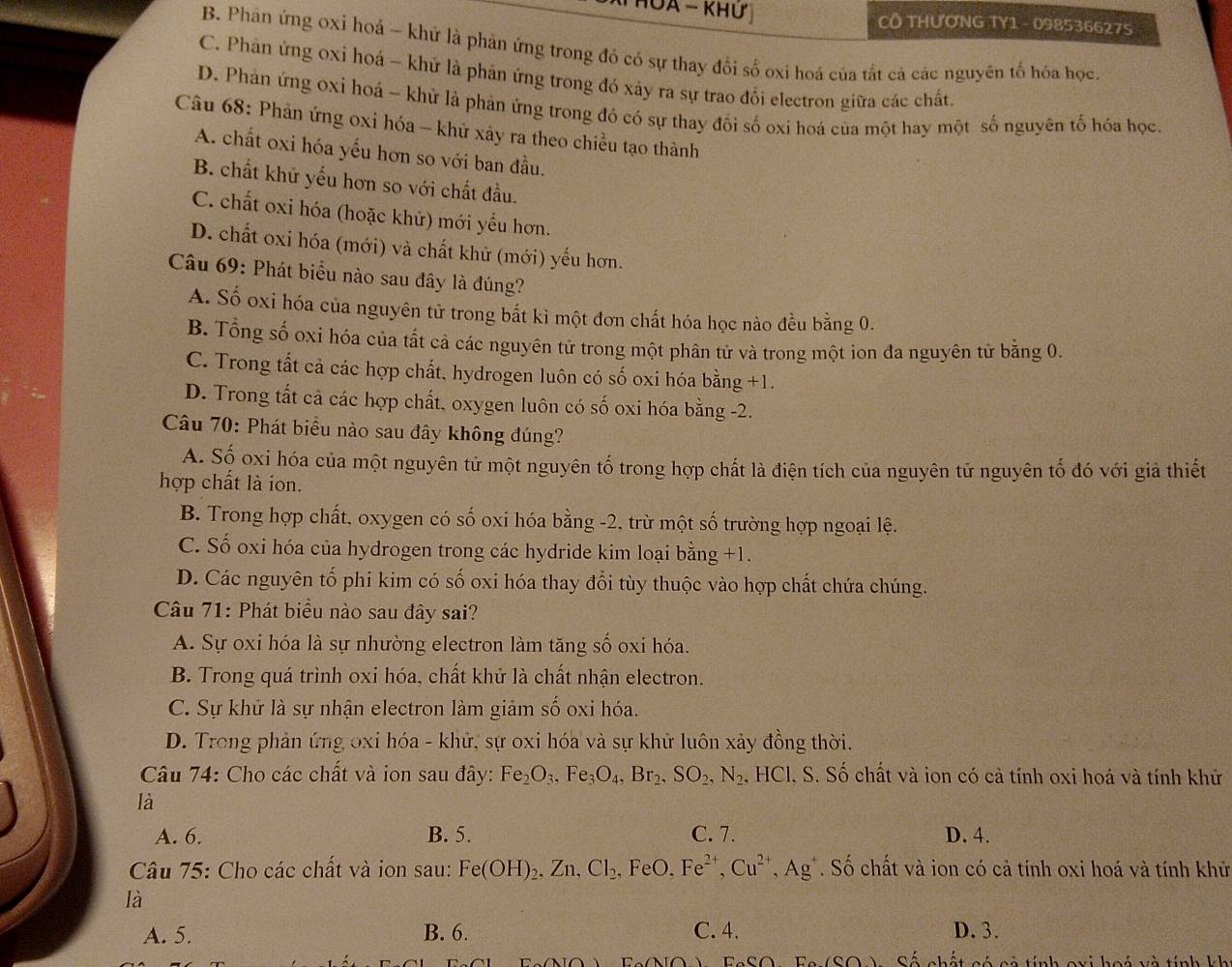 CÔ THƯƠNG TY1 - 098536627S
B. Phân ứng 0xỉ hoá ~ khứ là phản ứng trong đồ có sự thay đổi số oxi hoá của tắt cả các nguyên tổ hóa học
C. Phản ứng oxỉ hoá - khử là phản ứng trong đó xảy ra sự trao đổi electron giữa các chất
D. Phản ứng oxi hoá - khử là phản ứng trong đó có sự thay đổi số oxi hoá của một hay một số nguyên tố hóa học
Câu 68: Phản ứng oxi hóa - khử xảy ra theo chiều tạo thành
A. chất oxi hóa yếu hơn so với ban đầu.
B. chất khử yếu hơn so với chất đầu.
C. chất oxi hóa (hoặc khử) mới yểu hơn.
D. chất oxi hóa (mới) và chất khử (mới) yếu hơn.
Câu 69: Phát biểu nào sau đây là đúng?
A. Số oxi hóa của nguyên tử trong bắt kì một đơn chất hóa học nào đều bằng 0.
B. Tổng số oxi hóa của tất cả các nguyên tử trong một phân tử và trong một ion đa nguyên tử bằng 0.
C. Trong tất cả các hợp chất, hydrogen luôn có số oxi hóa bằng +1.
D. Trong tất cả các hợp chất. oxygen luôn có số oxi hóa bằng -2.
Câu 70: Phát biểu nào sau đây không đúng?
A. Số oxi hóa của một nguyên tử một nguyên tố trong hợp chất là điện tích của nguyên tử nguyên tố đó với giả thiết
hợp chất là ion.
B. Trong hợp chất, oxygen có số oxi hóa bằng -2, trừ một số trường hợp ngoại lệ.
C. Số oxi hóa của hydrogen trong các hydride kim loại bằng +1.
D. Các nguyên tố phi kim có số oxi hóa thay đổi tùy thuộc vào hợp chất chứa chúng.
Câu 71: Phát biểu nào sau đây sai?
A. Sự oxi hóa là sự nhường electron làm tăng số oxi hóa.
B. Trong quá trình oxi hóa, chất khử là chất nhận electron.
C. Sự khử là sự nhận electron làm giảm số oxi hóa.
D. Trong phản ứng oxi hóa - khử, sự oxi hóa và sự khử luôn xảy đồng thời.
Câu 74: Cho các chất và ion sau đây: Fe_2O_3,Fe_3O_4,Br_2,SO_2,N_2. , HCl. S. Số chất và ion có cả tính oxi hoá và tính khử
là
A. 6. B. 5. C. 7. D. 4.
Câu 75: Cho các chất và ion sau: Fe(OH)_2,Zn,Cl_2 .FeO Fe^(2+),Cu^(2+),Ag^+. Số chất và ion có cả tính oxi hoá và tính khử
là
A. 5. B. 6. C. 4. D. 3.
2c(CO) Số chất có cẽ tính ovi hoá và tính kh
