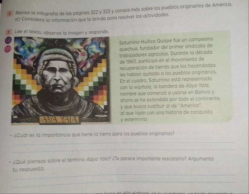 Revisa la infografía de las páginas 322 y 323 y conoce más sobre los pueblos originarios de América. 
a) Considera la información que te brinda para resolver las actividades. 
s Lee el texto, observa la imagen y responde. 
Saturnino Huillca Quispe fue un campesino 
quechua, fundador del primer sindicato de 
trabajadores agrícolas. Durante la década 
de 1960, participó en el movimiento de 
recuperación de tierras que los hacendados 
les habían quitado a los pueblos originarios. 
En el cuadro, Saturnino está representado 
con la wiphala, la bandera de Abya Yala, 
nombre que comenzó a usarse en Bolivia y 
ahora se ha extendido por todo el continente. 
y que busca sustituir al de "América", 
al que ligan con una historia de conquista 
y exterminio. 
¿Cuál es la importancia que tiene la tierra para los pueblos originarios? 
_ 
_ 
¿Qué piensas sobre el término Abya Yala? ¿Te parece importante rescatarlo? Argumenta 
_ 
tu respuesta. 
_