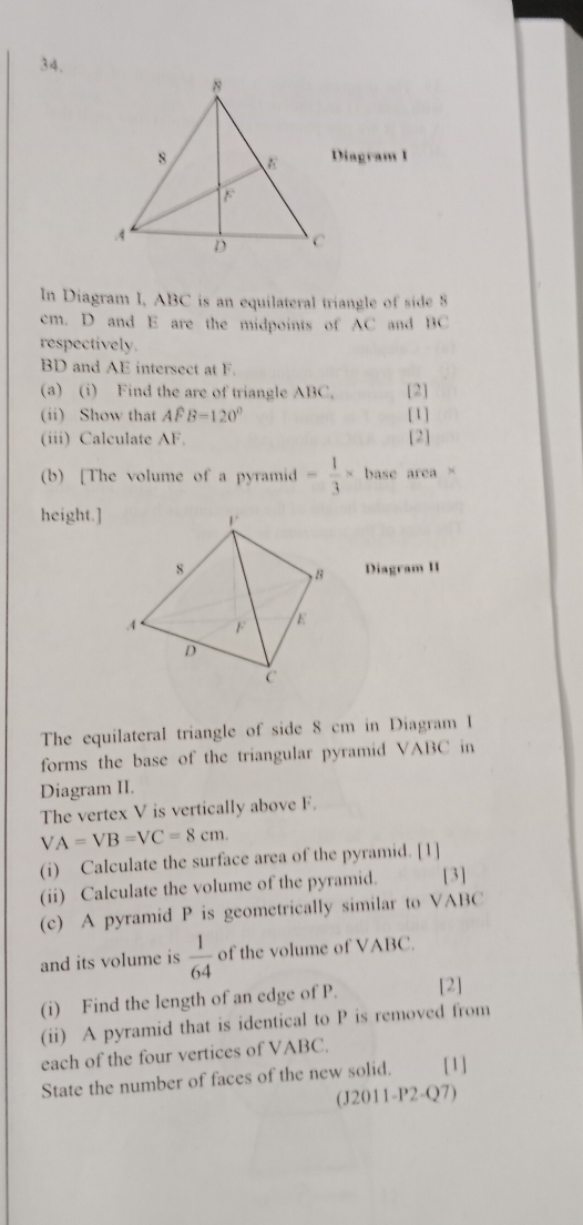 Diagram I 
In Diagram I, ABC is an equilateral triangle of side 8
cm. D and E are the midpoints of AC and BC
respectively.
BD and AE intersect at F. 
(a) (i) Find the are of triangle ABC, [2] 
(ii) Show that Awidehat FB=120° [1] 
(iii) Calculate AF. [2] 
(b) [The volume of a pyramid - 1/3 * base area× 
height.] 
Diagram II 
The equilateral triangle of side 8 cm in Diagram I 
forms the base of the triangular pyramid VABC in 
Diagram II. 
The vertex V is vertically above F.
VA=VB=VC=8cm. 
(i) Calculate the surface area of the pyramid. [1] 
(ii) Calculate the volume of the pyramid. [3] 
(c) A pyramid P is geometrically similar to VABC
and its volume is  1/64  of the volume of VABC. 
(i) Find the length of an edge of P. [2] 
(ii) A pyramid that is identical to P is removed from 
each of the four vertices of VABC. 
State the number of faces of the new solid. [1] 
(J2011-P2-Q7)