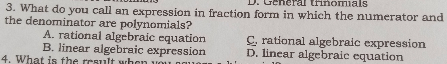 General trinomials
3. What do you call an expression in fraction form in which the numerator and
the denominator are polynomials?
A. rational algebraic equation C. rational algebraic expression
B. linear algebraic expression D. linear algebraic equation
4. What is th e result wh e n