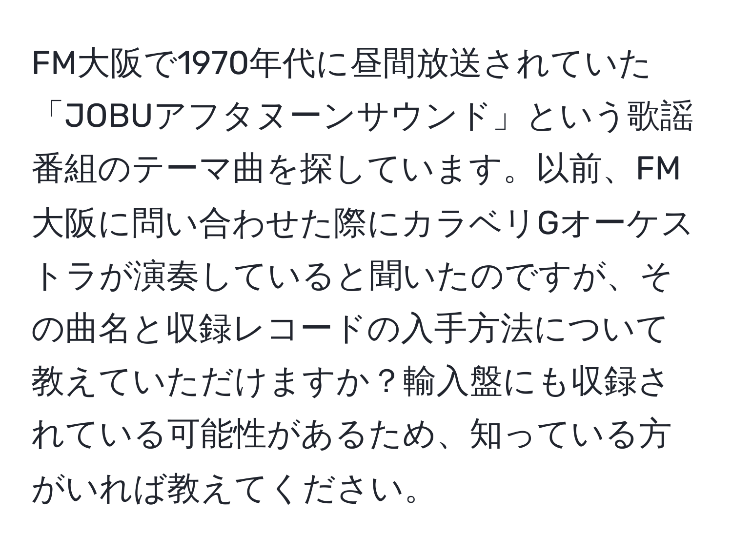 FM大阪で1970年代に昼間放送されていた「JOBUアフタヌーンサウンド」という歌謡番組のテーマ曲を探しています。以前、FM大阪に問い合わせた際にカラベリGオーケストラが演奏していると聞いたのですが、その曲名と収録レコードの入手方法について教えていただけますか？輸入盤にも収録されている可能性があるため、知っている方がいれば教えてください。