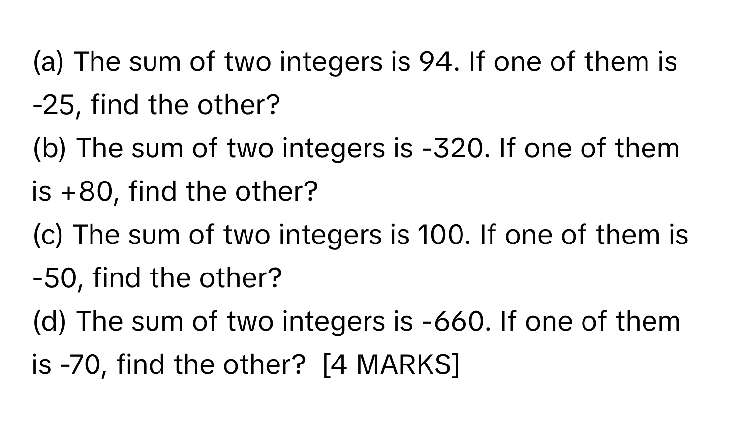 The sum of two integers is 94. If one of them is -25, find the other?
(b) The sum of two integers is -320. If one of them is +80, find the other?
(c) The sum of two integers is 100. If one of them is -50, find the other?
(d) The sum of two integers is -660. If one of them is -70, find the other?  [4 MARKS]