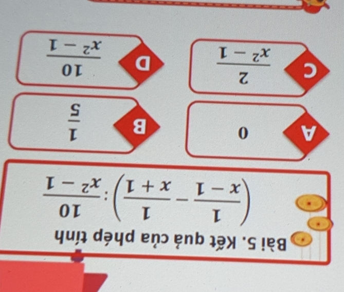 Kết quả của phép tính
( 1/x-1 - 1/x+1 ): 10/x^2-1 
A 0
B  1/5 
c  2/x^2-1 
D  10/x^2-1 