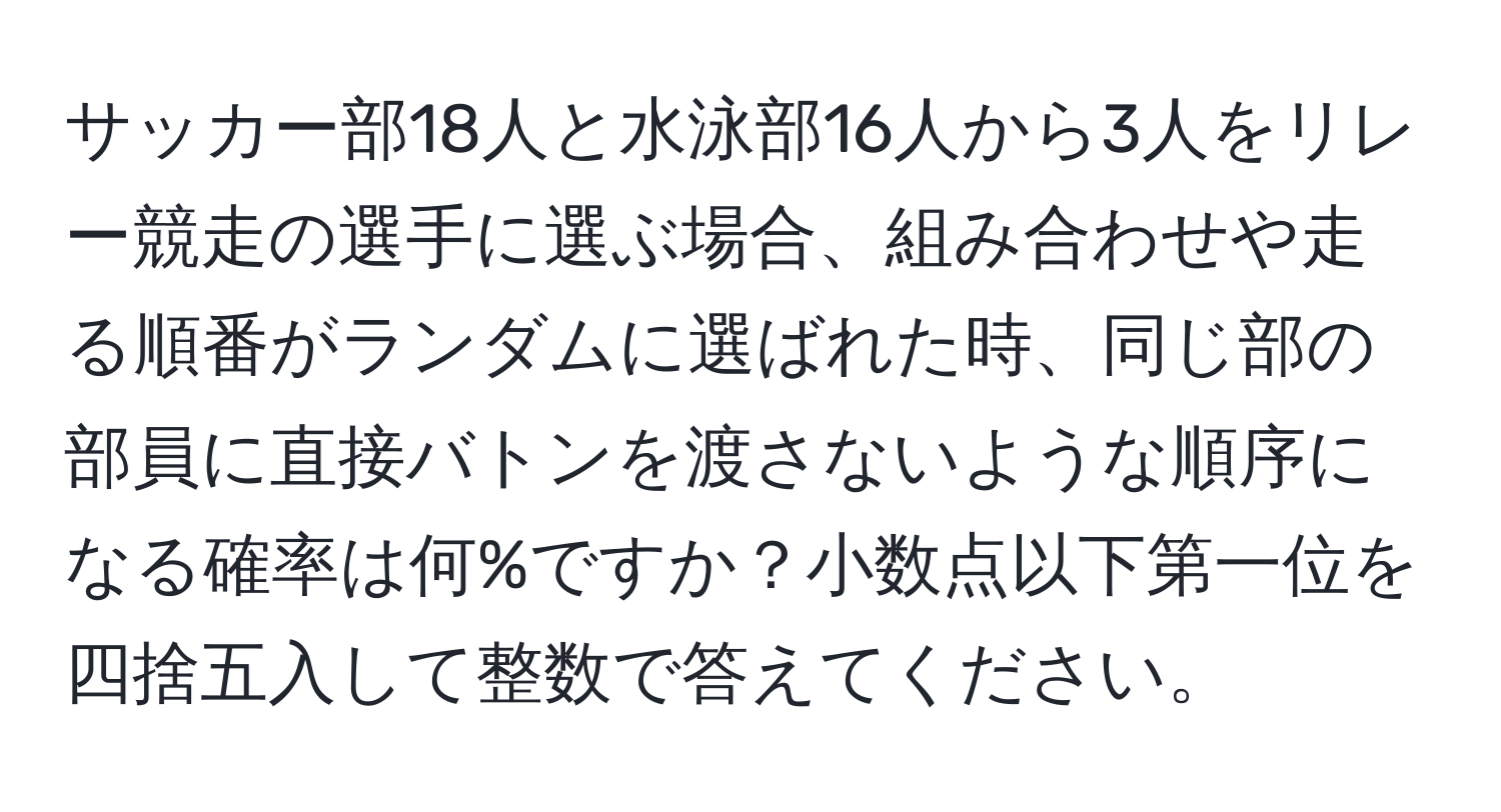 サッカー部18人と水泳部16人から3人をリレー競走の選手に選ぶ場合、組み合わせや走る順番がランダムに選ばれた時、同じ部の部員に直接バトンを渡さないような順序になる確率は何%ですか？小数点以下第一位を四捨五入して整数で答えてください。