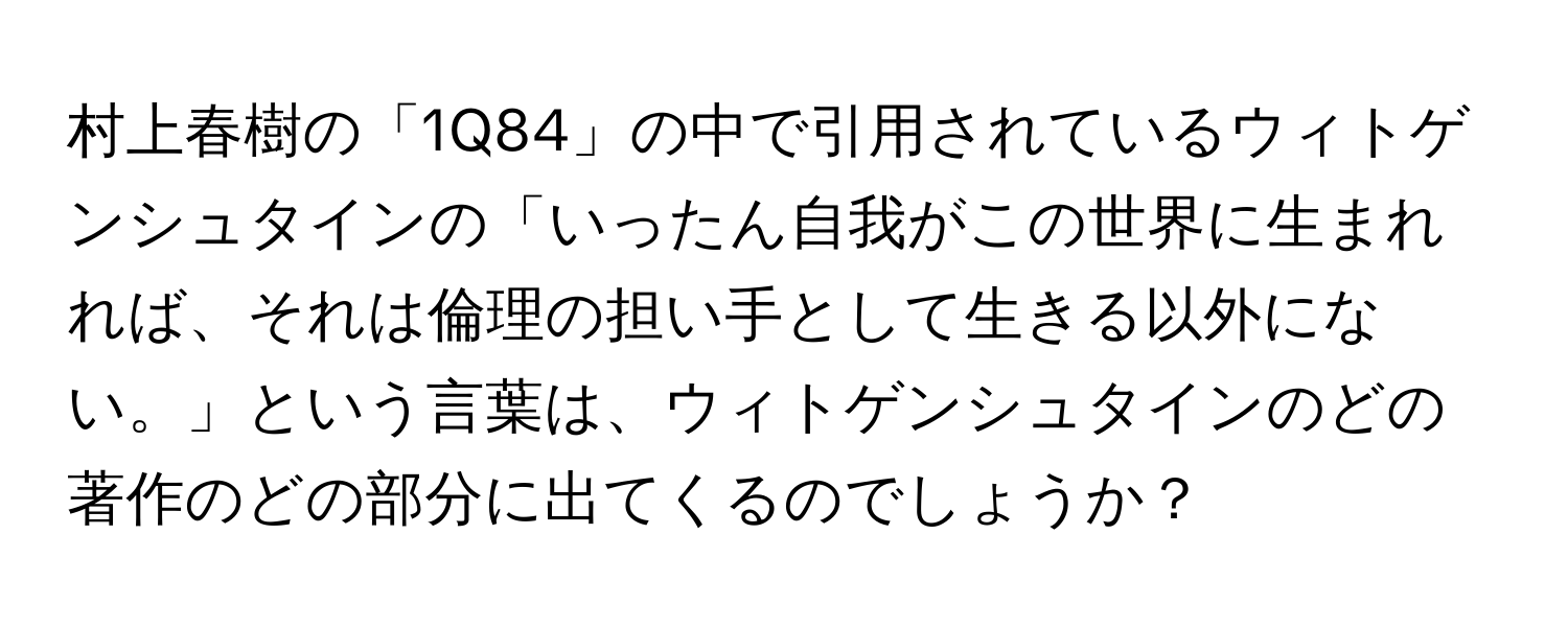 村上春樹の「1Q84」の中で引用されているウィトゲンシュタインの「いったん自我がこの世界に生まれれば、それは倫理の担い手として生きる以外にない。」という言葉は、ウィトゲンシュタインのどの著作のどの部分に出てくるのでしょうか？