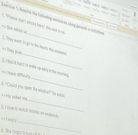 AaBD¹ AaBbC AaBbC, AaC 
t 
nuptisn and woes youl frm se with genure Diffica tode Gar gmura Díca uan mo 
Exercise 1: Rewrite the following sentences using gerunds or infinitive 
_ 
1. "Please don't smoke here," she said to us 
=> She asked us 
_ 
2. They want to go to the beach this weekend 
They plan 
_ 
3. I find it hard to wake up early in the morning 
=>I have difficulty 
4. "Could you open the window?" he asked 
_ 
=> He asked me 
5. I love to watch movies on weekends. 
_ 
=> I enjoy 
6. She forgot to turn of