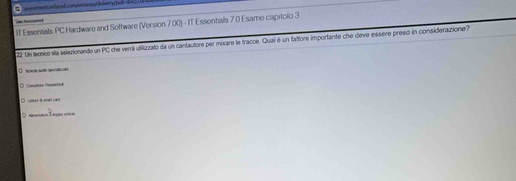 Take Amesvet 
IT Essentials: PC Hardware and Software (Version 7.00) - IT Essentials 7.0 Esame capitolo 3 
22 Un tecnico sta selezionando un PC che verrà utilizzato da un cantautore per mixare le tracce. Qual è un fattore importante che deve essere preso in considerazione? 
Scheda auão speciulizzafa 
Connetture Thunderbot 
Letire di samsart card 
Almentature doppia ventoía