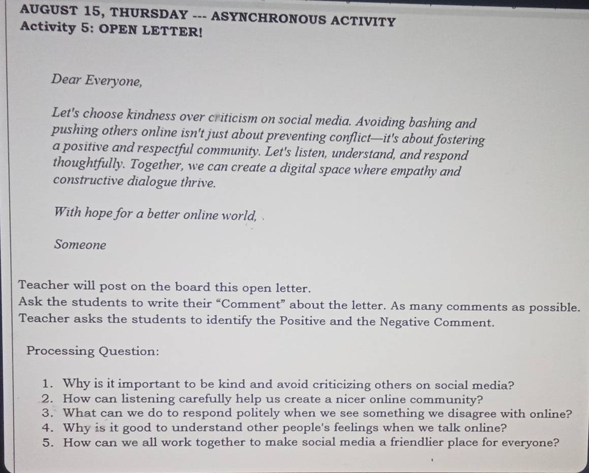 AUGUST 15, THURSDAY --- ASYNCHRONOUS ACTIVITY 
Activity 5: OPEN LETTER! 
Dear Everyone, 
Let's choose kindness over criticism on social media. Avoiding bashing and 
pushing others online isn't just about preventing conflict—it's about fostering 
a positive and respectful community. Let's listen, understand, and respond 
thoughtfully. Together, we can create a digital space where empathy and 
constructive dialogue thrive. 
With hope for a better online world, 
Someone 
Teacher will post on the board this open letter. 
Ask the students to write their “Comment” about the letter. As many comments as possible. 
Teacher asks the students to identify the Positive and the Negative Comment. 
Processing Question: 
1. Why is it important to be kind and avoid criticizing others on social media? 
2. How can listening carefully help us create a nicer online community? 
3. What can we do to respond politely when we see something we disagree with online? 
4. Why is it good to understand other people's feelings when we talk online? 
5. How can we all work together to make social media a friendlier place for everyone?