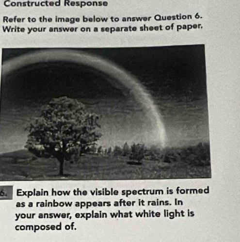 Constructed Response 
Refer to the image below to answer Question 6. 
Write your answer on a separate sheet of paper. 
. Explain how the visible spectrum is formed 
as a rainbow appears after it rains. In 
your answer, explain what white light is 
composed of.