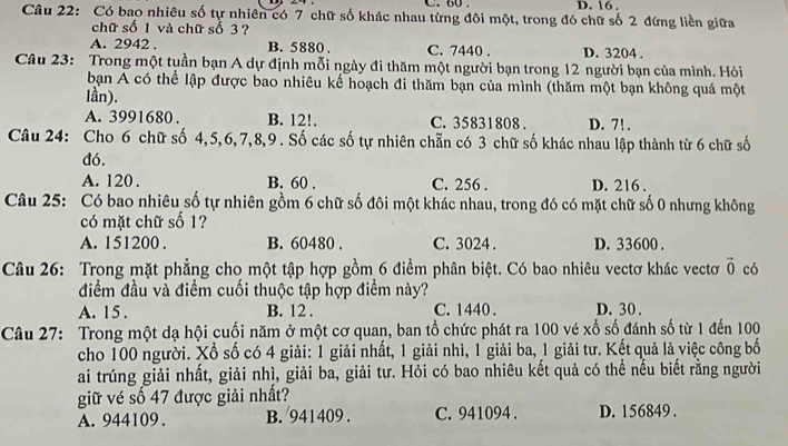 60 . D. 16 .
Câu 22: Có bao nhiêu số tự nhiên có 7 chữ số khác nhau từng đôi một, trong đó chữ số 2 đứng liền giữa
chữ số 1 và chữ số 3 ?
A. 2942 . B. 5880. C. 7440 . D. 3204 .
Câu 23: Trong một tuần bạn A dự định mỗi ngày đi thăm một người bạn trong 12 người bạn của mình. Hỏi
bạn A có thể lập được bao nhiêu kế hoạch đi thăm bạn của mình (thăm một bạn không quá một
lần).
A. 3991680 . B. 12!. C. 35831808 . D. 7!.
Câu 24: Cho 6 chữ số 4,5,6,7,8,9. Số các số tự nhiên chẵn có 3 chữ số khác nhau lập thành từ 6 chữ số
đó.
A. 120 . B. 60 . C. 256 . D. 216
Câu 25: Có bao nhiêu số tự nhiên gồm 6 chữ số đôi một khác nhau, trong đó có mặt chữ số 0 nhưng không
có mặt chữ số 1?
A. 151200 . B. 60480 . C. 3024 . D. 33600 .
Câu 26: Trong mặt phẳng cho một tập hợp gồm 6 điểm phân biệt. Có bao nhiêu vectơ khác vectơ overline 0 có
điểm đầu và điểm cuối thuộc tập hợp điểm này?
A. 15 . B. 12 . C. 1440 . D. 30 .
Câu 27: Trong một dạ hội cuối năm ở một cơ quan, ban tổ chức phát ra 100 vé xố số đánh số từ 1 đến 100
cho 100 người. Xổ số có 4 giải: 1 giải nhất, 1 giải nhì, 1 giải ba, 1 giải tư. Kết quả là việc công bố
ai trúng giải nhất, giải nhì, giải ba, giải tư. Hỏi có bao nhiêu kết quả có thể nếu biết rằng người
giữ vé số 47 được giải nhất?
A. 944109. B. 941409 . C. 941094 . D. 156849 .