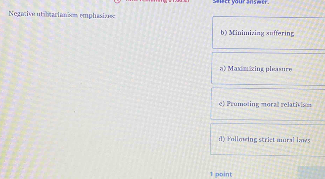 Select your answer.
Negative utilitarianism emphasizes:
b) Minimizing suffering
a) Maximizing pleasure
c) Promoting moral relativism
d) Following strict moral laws
1 point