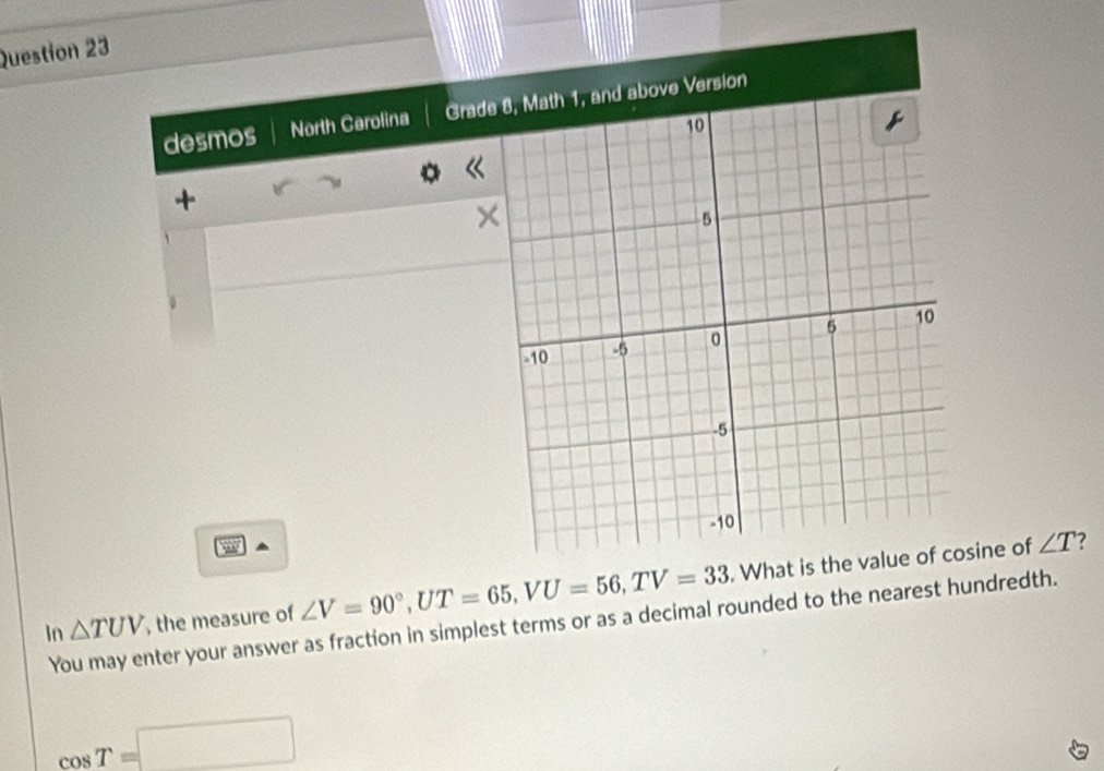 desmos North Cerolina Grade 8, Math 1, and above Version 
+ 
× 
In △ TUV , the measure of ∠ V=90°, UT=65, VU=56, TV=33. What is the value of cosine of
∠ T ? 
You may enter your answer as fraction in simplest terms or as a decimal rounded to the nearest hundredth.
cos T=□